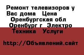 Ремонт телевизоров у Вас дома › Цена ­ 100 - Оренбургская обл., Оренбург г. Электро-Техника » Услуги   